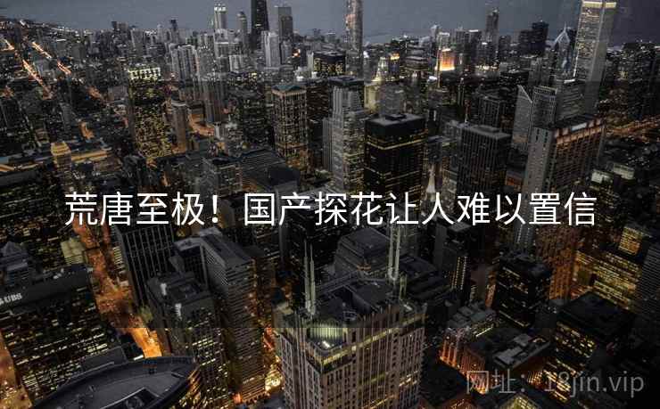 荒唐至极！国产探花让人难以置信
