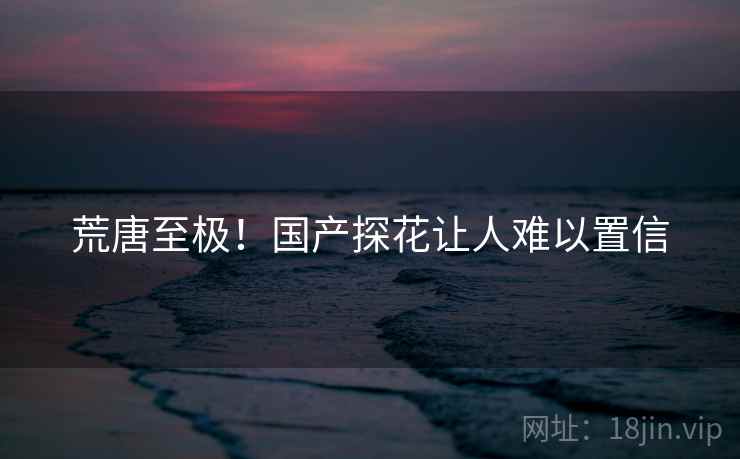 荒唐至极！国产探花让人难以置信