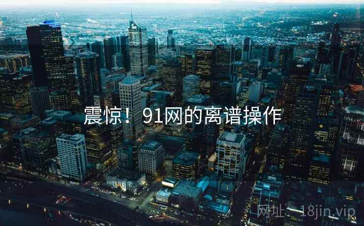 震惊！91网的离谱操作