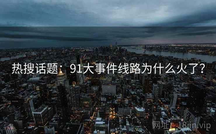 热搜话题：91大事件线路为什么火了？